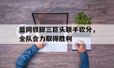 九游VIP-篮网铁脚三巨头联手砍分，全队合力取得胜利的简单介绍